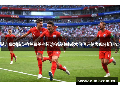 从吉鲁对阵英格兰看美洲杯防守端整体战术价值评估表现分析研究 从吉鲁对阵英格兰看美洲杯防守端整体战术价值评估表现分析研究