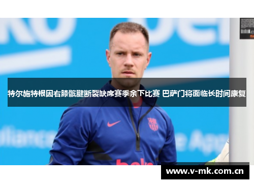特尔施特根因右膝髌腱断裂缺席赛季余下比赛 巴萨门将面临长时间康复 特尔施特根因右膝髌腱断裂缺席赛季余下比赛 巴萨门将面临长时间康复